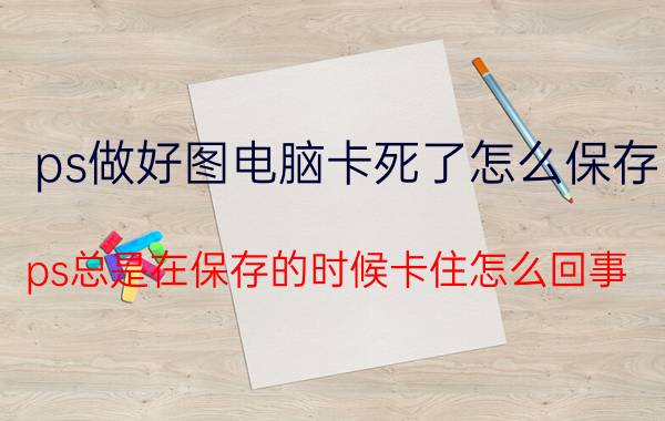 ps做好图电脑卡死了怎么保存 ps总是在保存的时候卡住怎么回事？